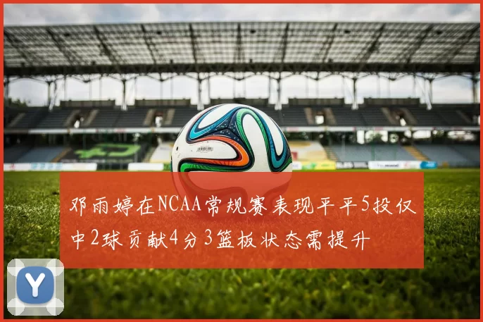 邓雨婷在NCAA常规赛表现平平5投仅中2球贡献4分3篮板状态需提升