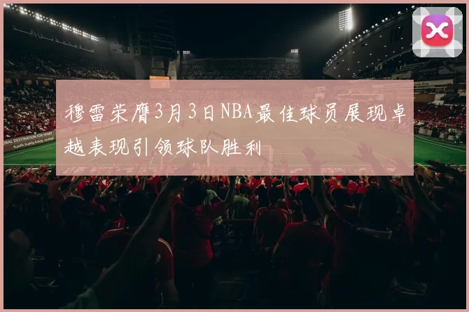 穆雷荣膺3月3日NBA最佳球员展现卓越表现引领球队胜利
