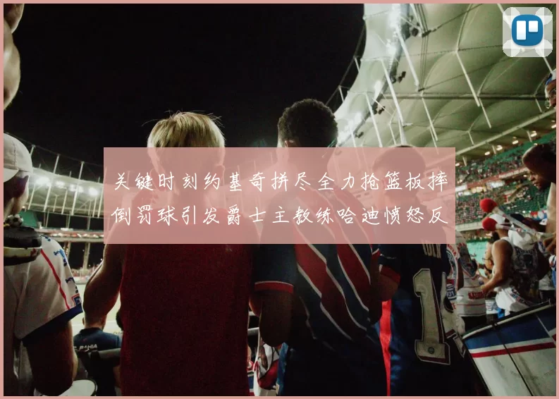 关键时刻约基奇拼尽全力抢篮板摔倒罚球引发爵士主教练哈迪愤怒反应