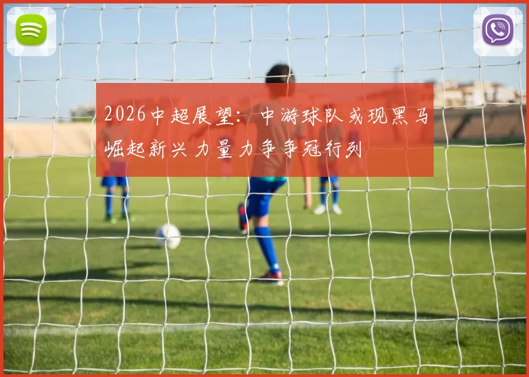 2026中超展望：中游球队或现黑马崛起新兴力量力争争冠行列