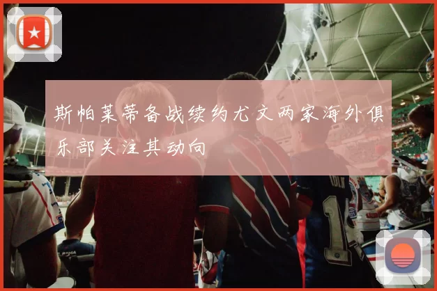 斯帕莱蒂备战续约尤文两家海外俱乐部关注其动向
