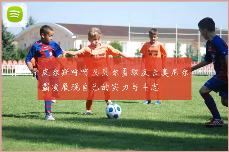 皮尔斯呼吁戈贝尔勇敢反击奥尼尔霸凌展现自己的实力与斗志