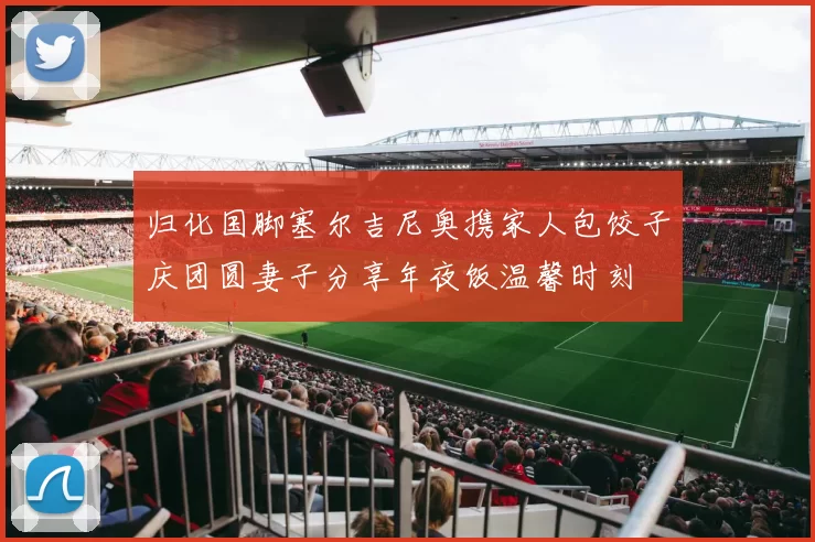 归化国脚塞尔吉尼奥携家人包饺子庆团圆妻子分享年夜饭温馨时刻