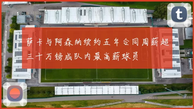 萨卡与阿森纳续约五年合同周薪超三十万镑成队内最高薪球员