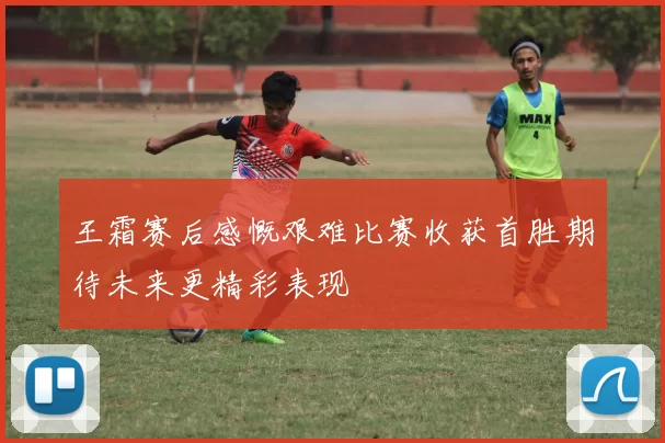 王霜赛后感慨艰难比赛收获首胜期待未来更精彩表现