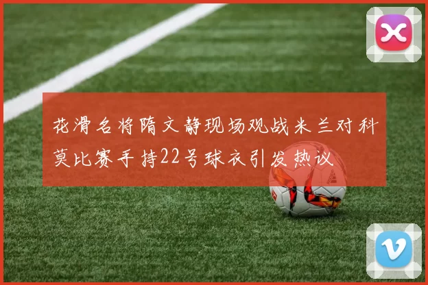 花滑名将隋文静现场观战米兰对科莫比赛手持22号球衣引发热议