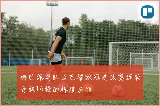 姆巴佩离队后巴黎欧冠淘汰赛连获晋级16强的辉煌历程