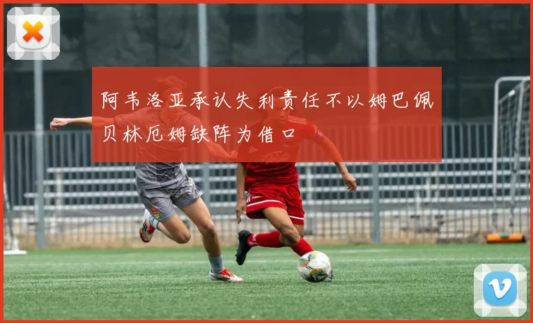 阿韦洛亚承认失利责任不以姆巴佩贝林厄姆缺阵为借口