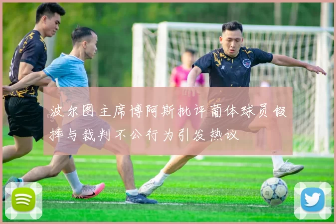 波尔图主席博阿斯批评葡体球员假摔与裁判不公行为引发热议