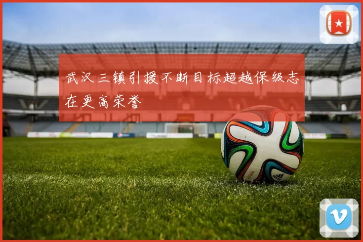 武汉三镇引援不断目标超越保级志在更高荣誉