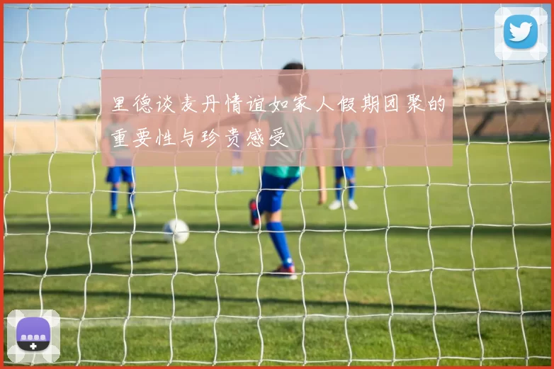 里德谈麦丹情谊如家人假期团聚的重要性与珍贵感受
