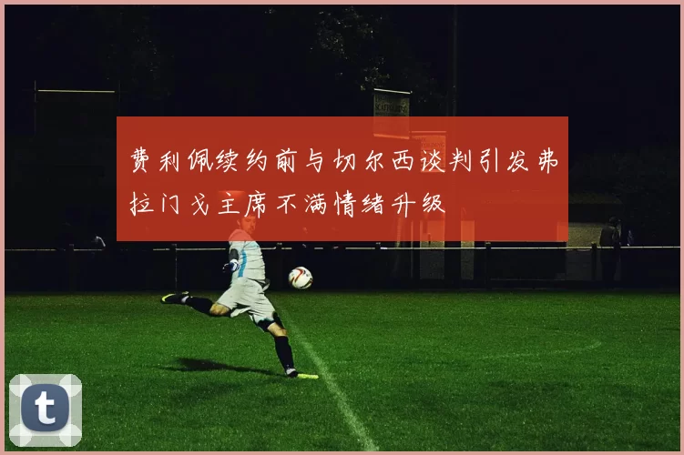 费利佩续约前与切尔西谈判引发弗拉门戈主席不满情绪升级