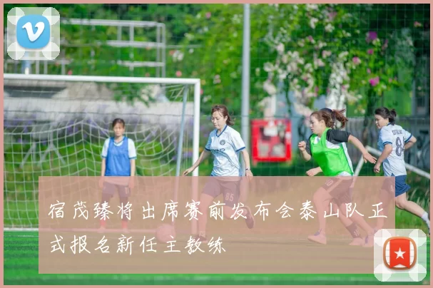 宿茂臻将出席赛前发布会泰山队正式报名新任主教练