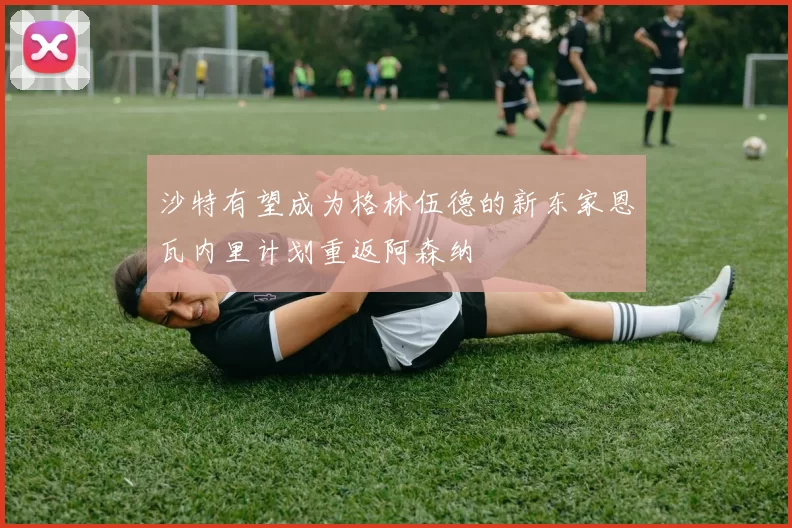 沙特有望成为格林伍德的新东家恩瓦内里计划重返阿森纳