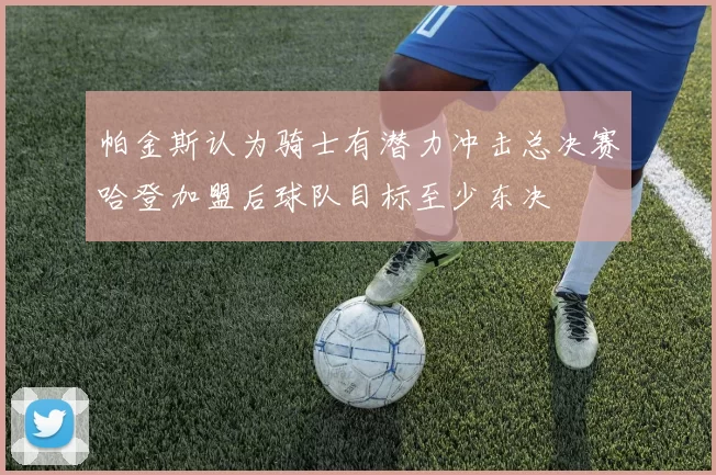 帕金斯认为骑士有潜力冲击总决赛哈登加盟后球队目标至少东决