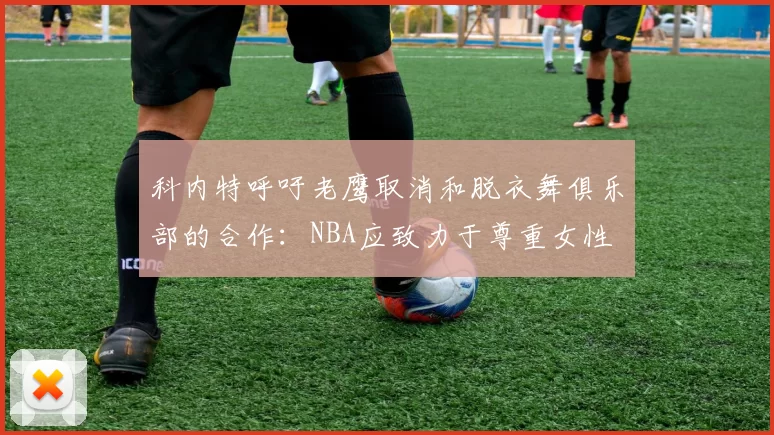 科内特呼吁老鹰取消和脱衣舞俱乐部的合作：NBA应致力于尊重女性