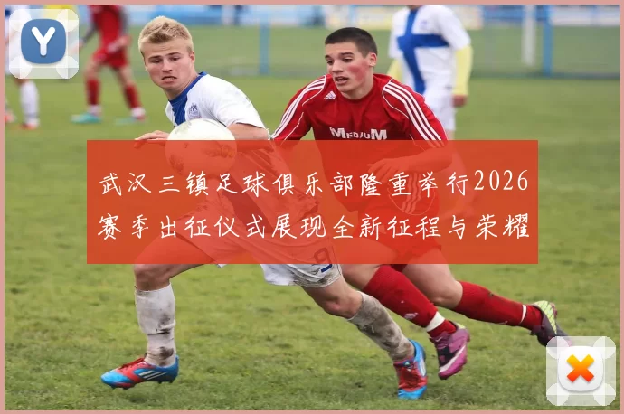 武汉三镇足球俱乐部隆重举行2026赛季出征仪式展现全新征程与荣耀追求