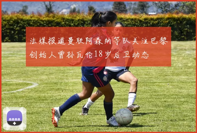 法媒报道曼联阿森纳等队关注巴黎创始人曾孙瓦伦18岁后卫动态