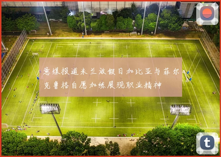 意媒报道米兰放假日加比亚与菲尔克鲁格自愿加练展现职业精神