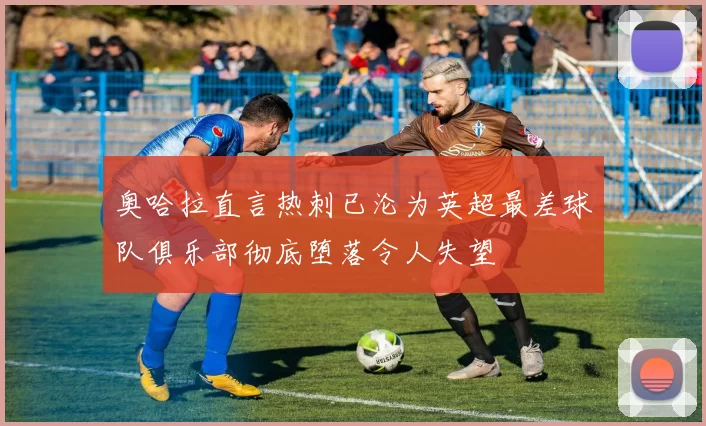 奥哈拉直言热刺已沦为英超最差球队俱乐部彻底堕落令人失望